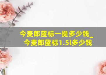 今麦郎蓝标一提多少钱_今麦郎蓝标1.5l多少钱