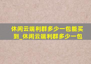 休闲云端利群多少一包能买到_休闲云端利群多少一包