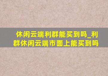 休闲云端利群能买到吗_利群休闲云端市面上能买到吗