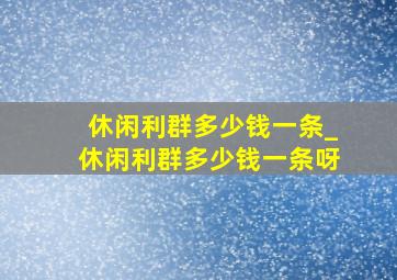 休闲利群多少钱一条_休闲利群多少钱一条呀