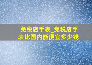 免税店手表_免税店手表比国内能便宜多少钱