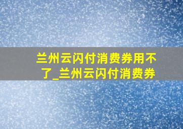 兰州云闪付消费券用不了_兰州云闪付消费券