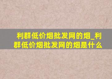 利群(低价烟批发网)的烟_利群(低价烟批发网)的烟是什么