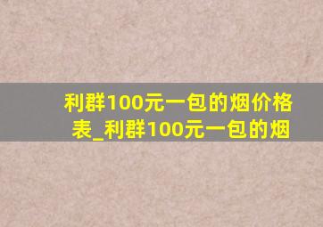 利群100元一包的烟价格表_利群100元一包的烟