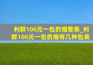 利群100元一包的烟整条_利群100元一包的烟有几种包装