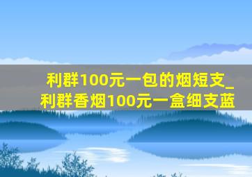 利群100元一包的烟短支_利群香烟100元一盒细支蓝