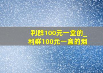 利群100元一盒的_利群100元一盒的烟