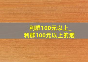 利群100元以上_利群100元以上的烟