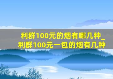 利群100元的烟有哪几种_利群100元一包的烟有几种