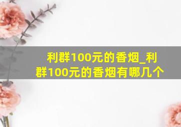 利群100元的香烟_利群100元的香烟有哪几个