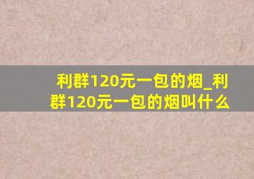 利群120元一包的烟_利群120元一包的烟叫什么