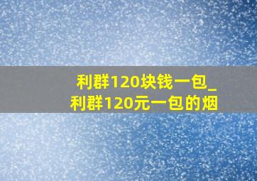 利群120块钱一包_利群120元一包的烟