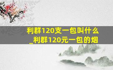 利群120支一包叫什么_利群120元一包的烟