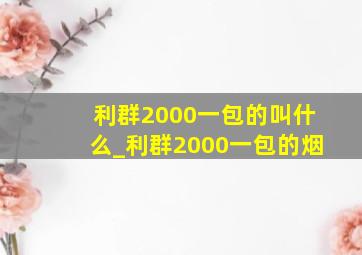 利群2000一包的叫什么_利群2000一包的烟