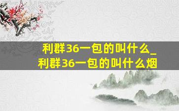 利群36一包的叫什么_利群36一包的叫什么烟