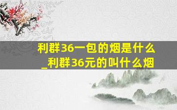 利群36一包的烟是什么_利群36元的叫什么烟