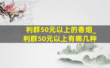 利群50元以上的香烟_利群50元以上有哪几种