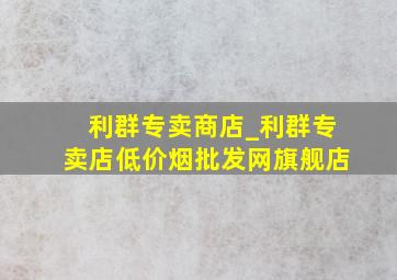 利群专卖商店_利群专卖店(低价烟批发网)旗舰店