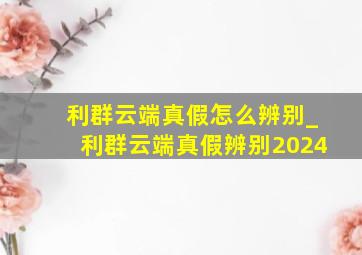 利群云端真假怎么辨别_利群云端真假辨别2024