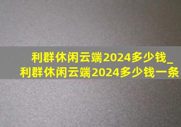 利群休闲云端2024多少钱_利群休闲云端2024多少钱一条