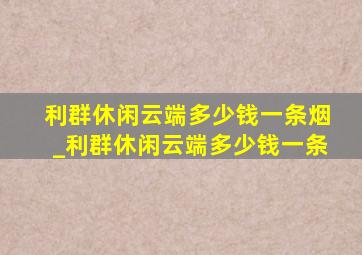 利群休闲云端多少钱一条烟_利群休闲云端多少钱一条