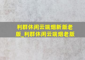 利群休闲云端烟新版老版_利群休闲云端烟老版