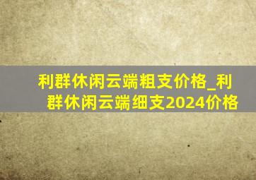 利群休闲云端粗支价格_利群休闲云端细支2024价格