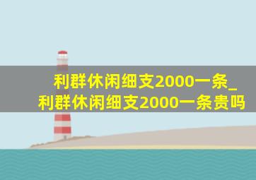 利群休闲细支2000一条_利群休闲细支2000一条贵吗