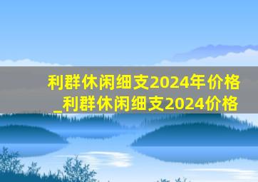 利群休闲细支2024年价格_利群休闲细支2024价格