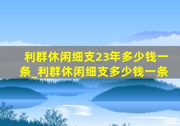 利群休闲细支23年多少钱一条_利群休闲细支多少钱一条