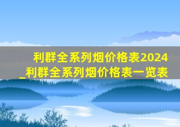 利群全系列烟价格表2024_利群全系列烟价格表一览表