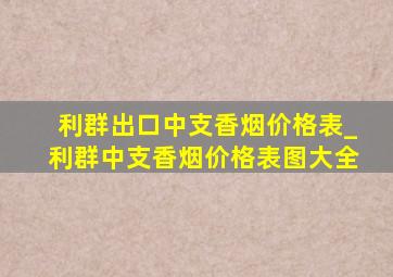 利群出口中支香烟价格表_利群中支香烟价格表图大全