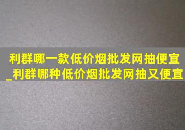 利群哪一款(低价烟批发网)抽便宜_利群哪种(低价烟批发网)抽又便宜