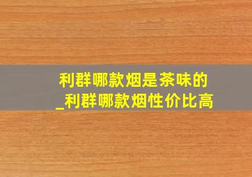 利群哪款烟是茶味的_利群哪款烟性价比高