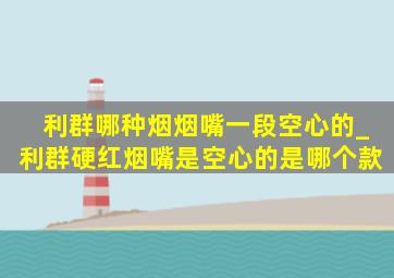 利群哪种烟烟嘴一段空心的_利群硬红烟嘴是空心的是哪个款