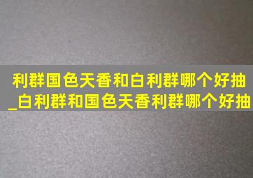 利群国色天香和白利群哪个好抽_白利群和国色天香利群哪个好抽