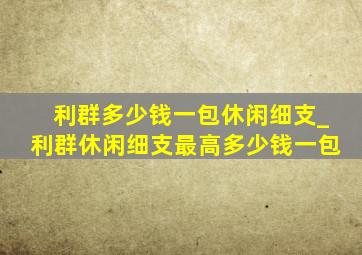 利群多少钱一包休闲细支_利群休闲细支最高多少钱一包