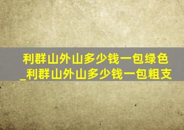 利群山外山多少钱一包绿色_利群山外山多少钱一包粗支