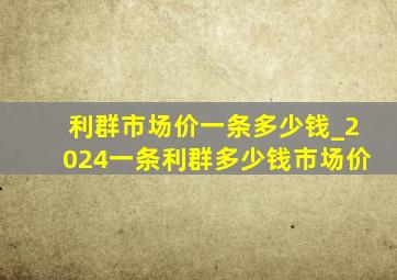 利群市场价一条多少钱_2024一条利群多少钱市场价