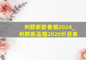 利群新款香烟2024_利群新品烟2020价目表