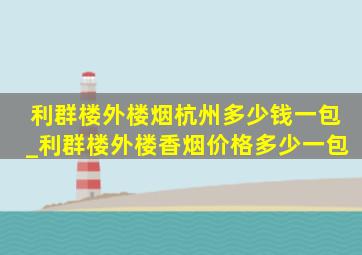 利群楼外楼烟杭州多少钱一包_利群楼外楼香烟价格多少一包