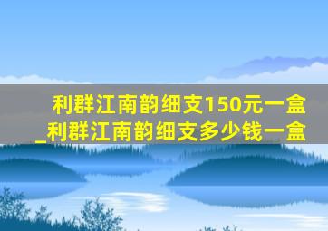 利群江南韵细支150元一盒_利群江南韵细支多少钱一盒