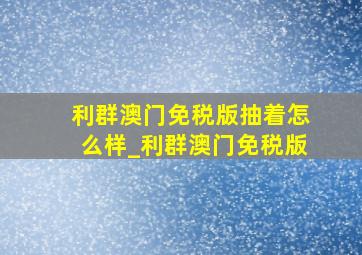 利群澳门免税版抽着怎么样_利群澳门免税版