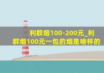 利群烟100-200元_利群烟100元一包的烟是啥样的