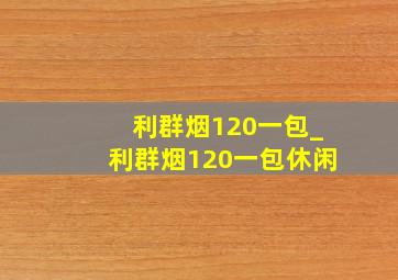 利群烟120一包_利群烟120一包休闲