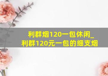 利群烟120一包休闲_利群120元一包的细支烟