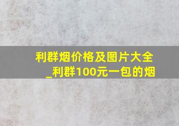 利群烟价格及图片大全_利群100元一包的烟