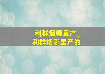 利群烟哪里产_利群烟哪里产的