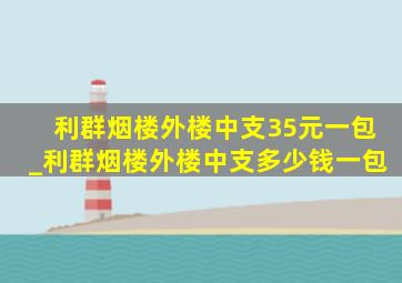 利群烟楼外楼中支35元一包_利群烟楼外楼中支多少钱一包