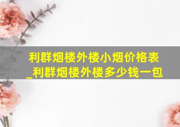 利群烟楼外楼小烟价格表_利群烟楼外楼多少钱一包